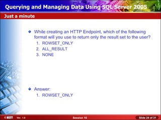 Querying and Managing Data Using SQL Server 2005
Just a minute


                While creating an HTTP Endpoint, which of the following
                format will you use to return only the result set to the user?
                 1. ROWSET_ONLY
                 2. ALL_RESULT
                 3. NONE




                Answer:
                 1. ROWSET_ONLY




     Ver. 1.0                       Session 16                         Slide 24 of 31
 
