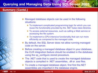 Querying and Managing Data Using SQL Server 2005
Summary (Contd.)


               Managed database objects can be used in the following
               situations:
                   To implement complicated programming logic for which you can
                   reuse the functionality provided by the .NET base class libraries.
                   To access external resources, such as calling a Web service or
                   accessing the file system.
                   To implement a CPU-intensive functionality that can run more
                   efficiently as compared to the managed code.
               By default, the SQL Server does not allow running managed
               code on the server.
               Before creating a managed database object in your database,
               the CLR integration feature should be enabled in the database
               using the sp_configure stored procedure.
               The .NET code that is used to create the managed database
               objects is compiled in .NET assemblies, .dll or .exe files.
               To create a managed database object, first first the.NET
               assemblies are imported in the database engine.
    Ver. 1.0                      Session 16                                 Slide 28 of 31
 