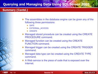 Querying and Managing Data Using SQL Server 2005
Summary (Contd.)


               The assemblies in the database engine can be given any of the
               following three permissions:
                   SAFE
                   EXTERNAL_ACCESS
                   UNSAFE
               Managed stored procedure can be created using the CREATE
               PROCEDURE command.
               Managed function can be created using the CREATE
               FUNCTION command.
               Managed trigger can be created using the CREATE TRIGGER
               command.
               Managed data type can be created using the CREATE TYPE
               command.
               A Web service is the piece of code that is exposed over the
               Internet.


    Ver. 1.0                    Session 16                          Slide 29 of 31
 