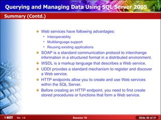 Querying and Managing Data Using SQL Server 2005
Summary (Contd.)


               Web services have following advantages:
                • Interoperability
                • Multilanguage support
                • Reusing existing applications
               SOAP is a standard communication protocol to interchange
               information in a structured format in a distributed environment.
               WSDL is a markup language that describes a Web service.
               UDDI provides a standard mechanism to register and discover
               a Web service.
               HTTP endpoints allow you to create and use Web services
               within the SQL Server.
               Before creating an HTTP endpoint, you need to first create
               stored procedures or functions that form a Web service.




    Ver. 1.0                      Session 16                           Slide 30 of 31
 