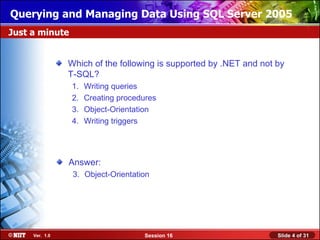 Querying and Managing Data Using SQL Server 2005
Just a minute


                Which of the following is supported by .NET and not by
                T-SQL?
                1.   Writing queries
                2.   Creating procedures
                3.   Object-Orientation
                4.   Writing triggers




                Answer:
                 3. Object-Orientation




     Ver. 1.0                       Session 16                      Slide 4 of 31
 