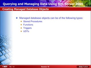 Querying and Managing Data Using SQL Server 2005
Creating Managed Database Objects


                Managed database objects can be of the following types:
                   Stored Procedures
                   Functions
                   Triggers
                   UDTs




     Ver. 1.0                      Session 16                      Slide 7 of 31
 