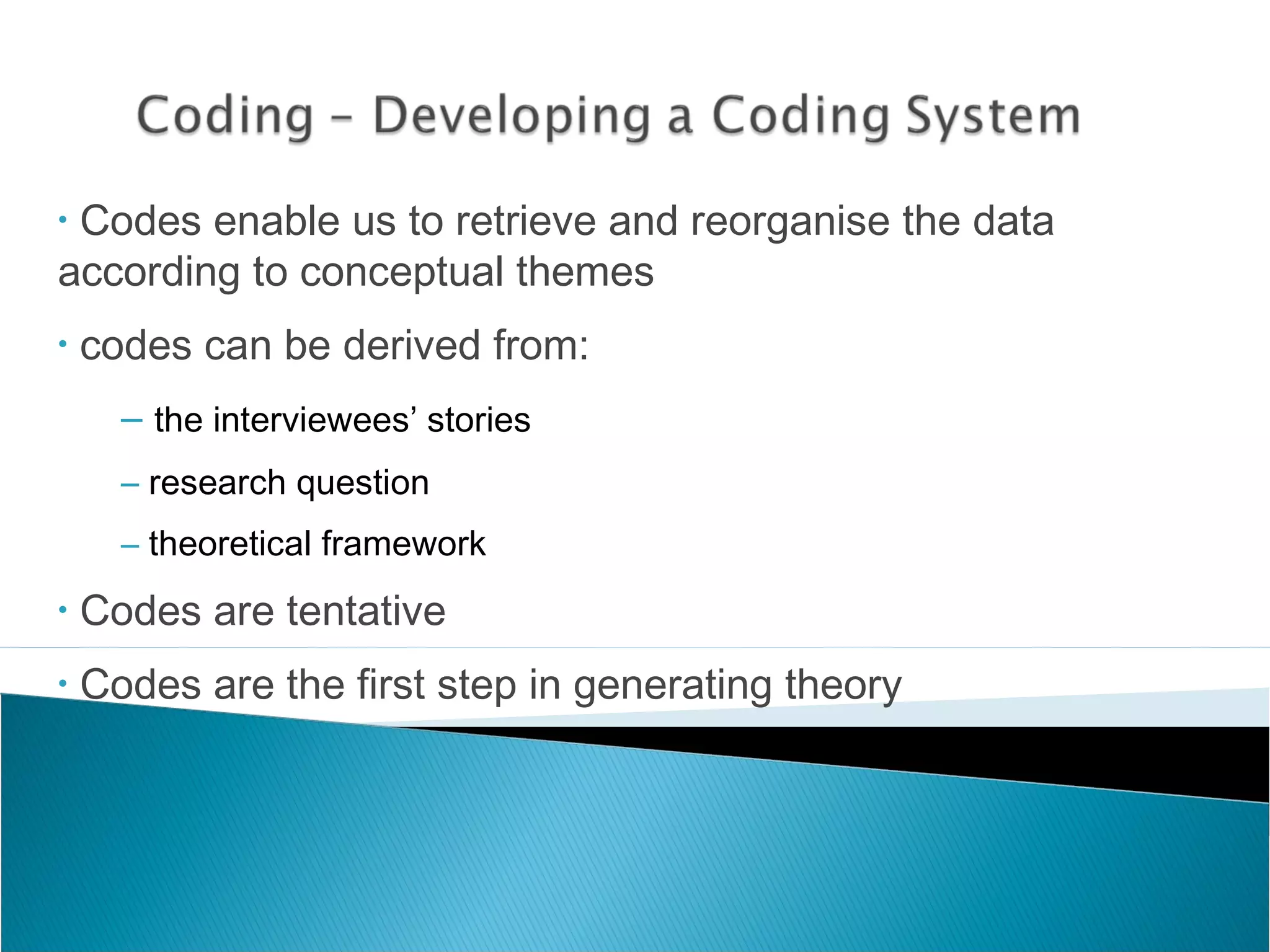 • Codes enable us to retrieve and reorganise the data
according to conceptual themes
• codes can be derived from:
– the interviewees’ stories
– research question
– theoretical framework
• Codes are tentative
• Codes are the first step in generating theory
 