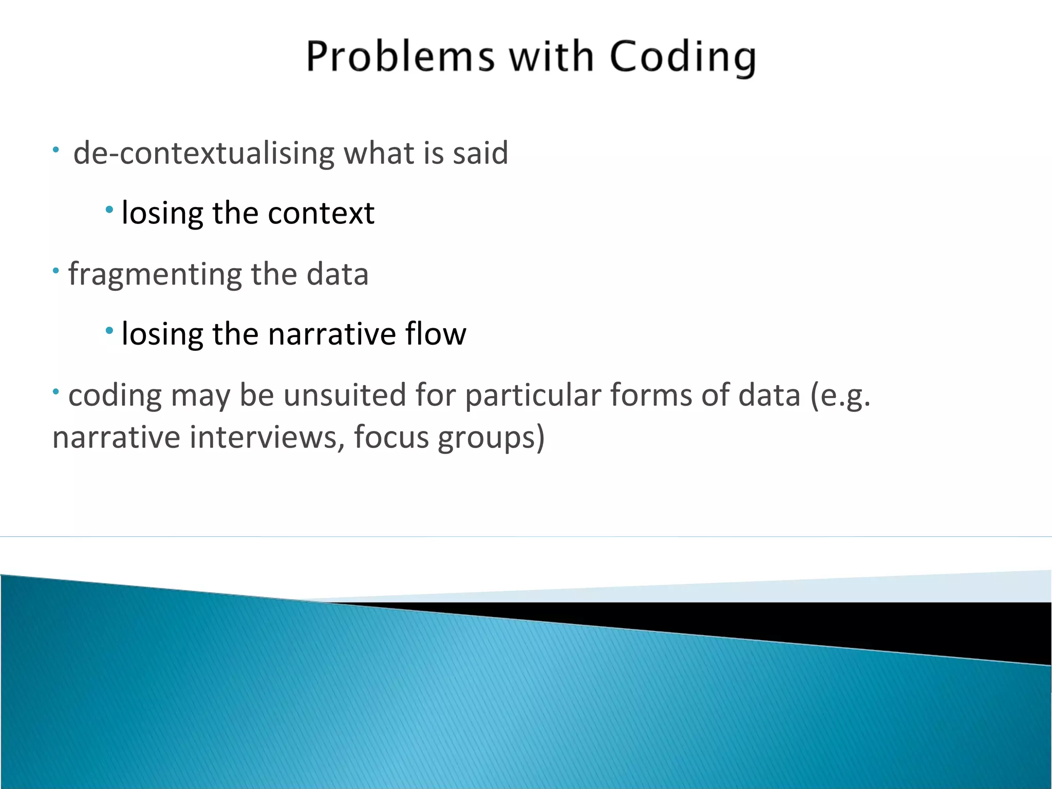 • de-contextualising what is said
• losing the context
• fragmenting the data
• losing the narrative flow
• coding may be unsuited for particular forms of data (e.g.
narrative interviews, focus groups)
 