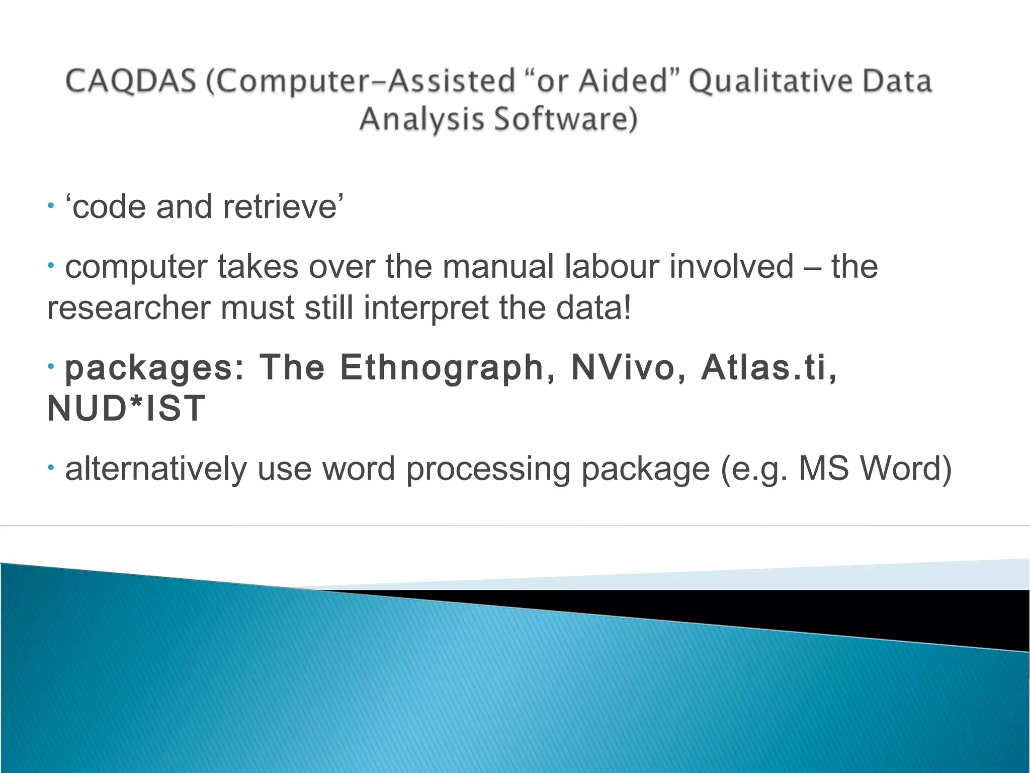 • ‘code and retrieve’
• computer takes over the manual labour involved – the
researcher must still interpret the data!
• packages: The Ethnograph, NVivo, Atlas.ti,
NUD*IST
• alternatively use word processing package (e.g. MS Word)
 
