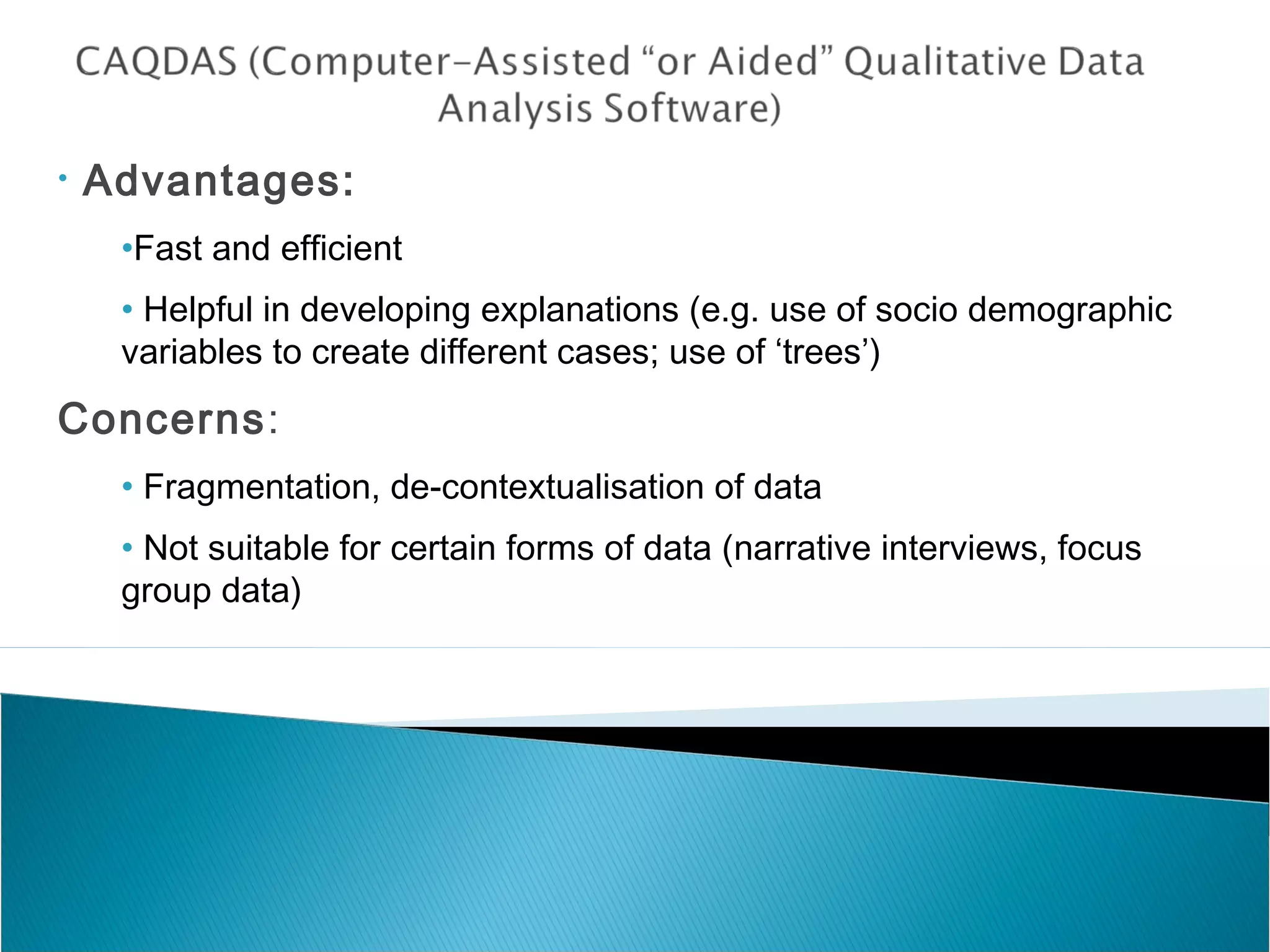 • Advantages:
•Fast and efficient
• Helpful in developing explanations (e.g. use of socio demographic
variables to create different cases; use of ‘trees’)
Concerns:
• Fragmentation, de-contextualisation of data
• Not suitable for certain forms of data (narrative interviews, focus
group data)
 