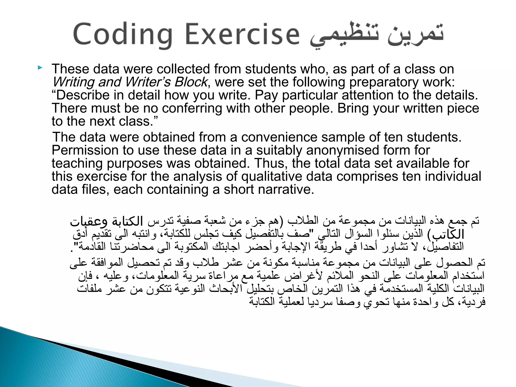  These data were collected from students who, as part of a class on
Writing and Writer’s Block, were set the following preparatory work:
“Describe in detail how you write. Pay particular attention to the details.
There must be no conferring with other people. Bring your written piece
to the next class.”
The data were obtained from a convenience sample of ten students.
Permission to use these data in a suitably anonymised form for
teaching purposes was obtained. Thus, the total data set available for
this exercise for the analysis of qualitative data comprises ten individual
data files, each containing a short narrative.
 
‫تدرس‬ ‫صفية‬ ‫شعبة‬ ‫من‬ ‫جزء‬ ‫)هم‬ ‫الطل ب‬ ‫من‬ ‫مجموعة‬ ‫من‬ ‫البيانات‬ ‫هذه‬ ‫جمع‬ ‫تم‬‫وعقبات‬ ‫الكتابة‬
‫الكاتب‬‫أدق‬ ‫تقديم‬ ‫الى‬ ‫وانتبه‬ ،‫للكتابة‬ ‫تجلس‬ ‫كيف‬ ‫بالتفصيل‬ ‫"صف‬ ‫التالي‬ ‫السؤال‬ ‫سئلوا‬ ‫الذين‬ (
."‫القادمة‬ ‫محاضرتنا‬ ‫الى‬ ‫المكتوبة‬ ‫اجابتك‬ ‫وأحضر‬ ‫الجابة‬ ‫طريقة‬ ‫في‬ ‫أحدا‬ ‫تشاور‬ ‫ل‬ ،‫التفاصيل‬
‫على‬ ‫الموافقة‬ ‫تحصيل‬ ‫تم‬ ‫وقد‬ ‫طل ب‬ ‫عشر‬ ‫من‬ ‫مكونة‬ ‫مناسبة‬ ‫مجموعة‬ ‫من‬ ‫البيانات‬ ‫على‬ ‫الحصول‬ ‫تم‬
‫فإن‬ ، ‫وعليه‬ ،‫المعلومات‬ ‫سرية‬ ‫مراعاة‬ ‫مع‬ ‫علمية‬ ‫لرغراض‬ ‫الملمئم‬ ‫النحو‬ ‫على‬ ‫المعلومات‬ ‫استخدام‬
‫ملفات‬ ‫عشر‬ ‫من‬ ‫تتكون‬ ‫النوعية‬ ‫البحاث‬ ‫بتحليل‬ ‫الخاص‬ ‫التمرين‬ ‫هذا‬ ‫في‬ ‫المستخدمة‬ ‫الكلية‬ ‫البيانات‬
‫الكتابة‬ ‫لعملية‬ ‫سرديا‬ ‫وصفا‬ ‫تحوي‬ ‫منها‬ ‫واحدة‬ ‫كل‬ ،‫فردية‬
 