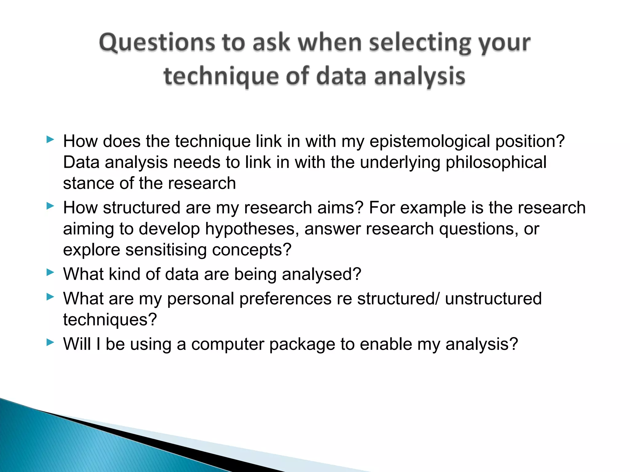  How does the technique link in with my epistemological position?
Data analysis needs to link in with the underlying philosophical
stance of the research
 How structured are my research aims? For example is the research
aiming to develop hypotheses, answer research questions, or
explore sensitising concepts?
 What kind of data are being analysed?
 What are my personal preferences re structured/ unstructured
techniques?
 Will I be using a computer package to enable my analysis?
 