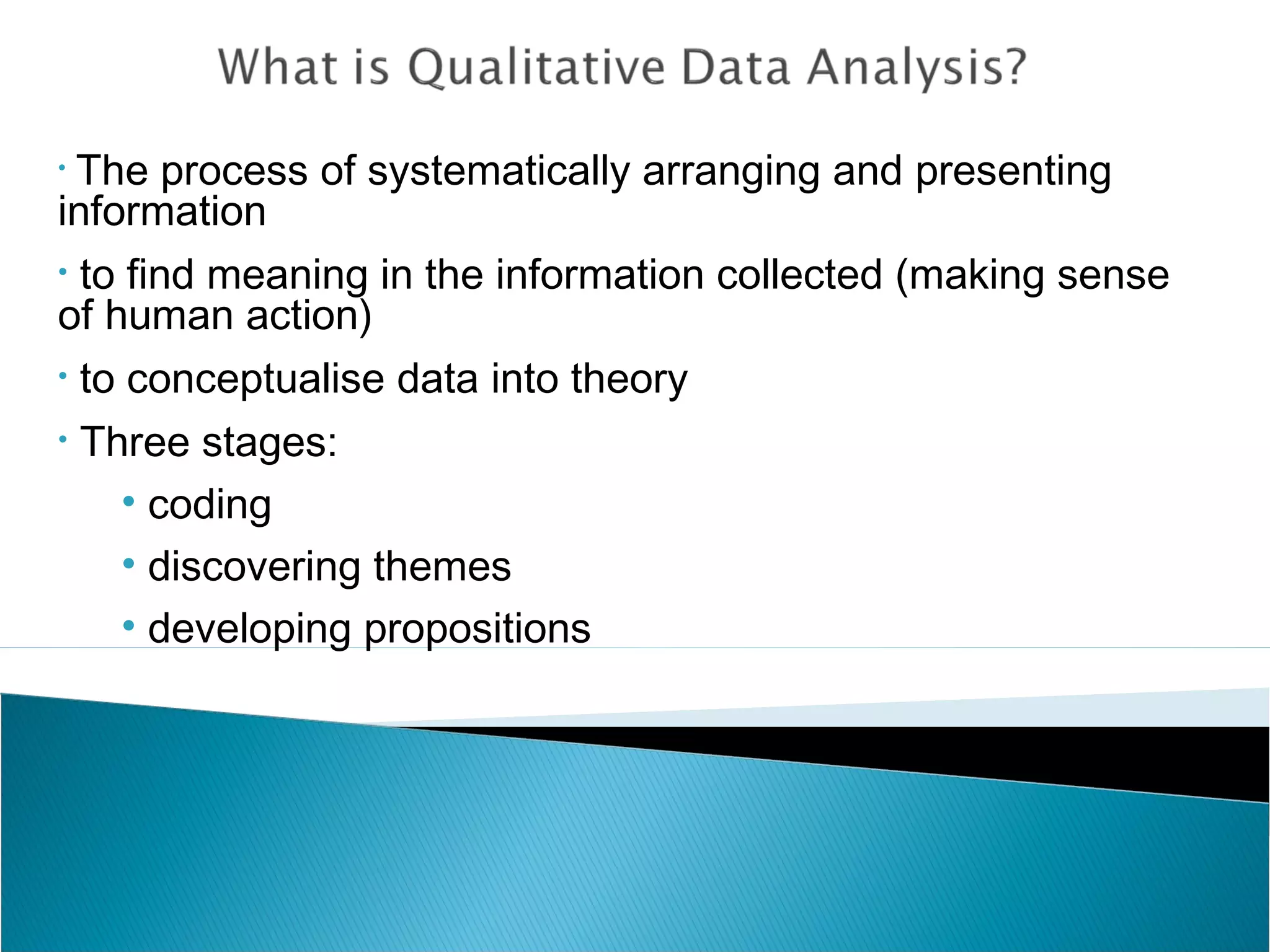 • The process of systematically arranging and presenting
information
• to find meaning in the information collected (making sense
of human action)
• to conceptualise data into theory
• Three stages:
• coding
• discovering themes
• developing propositions
 