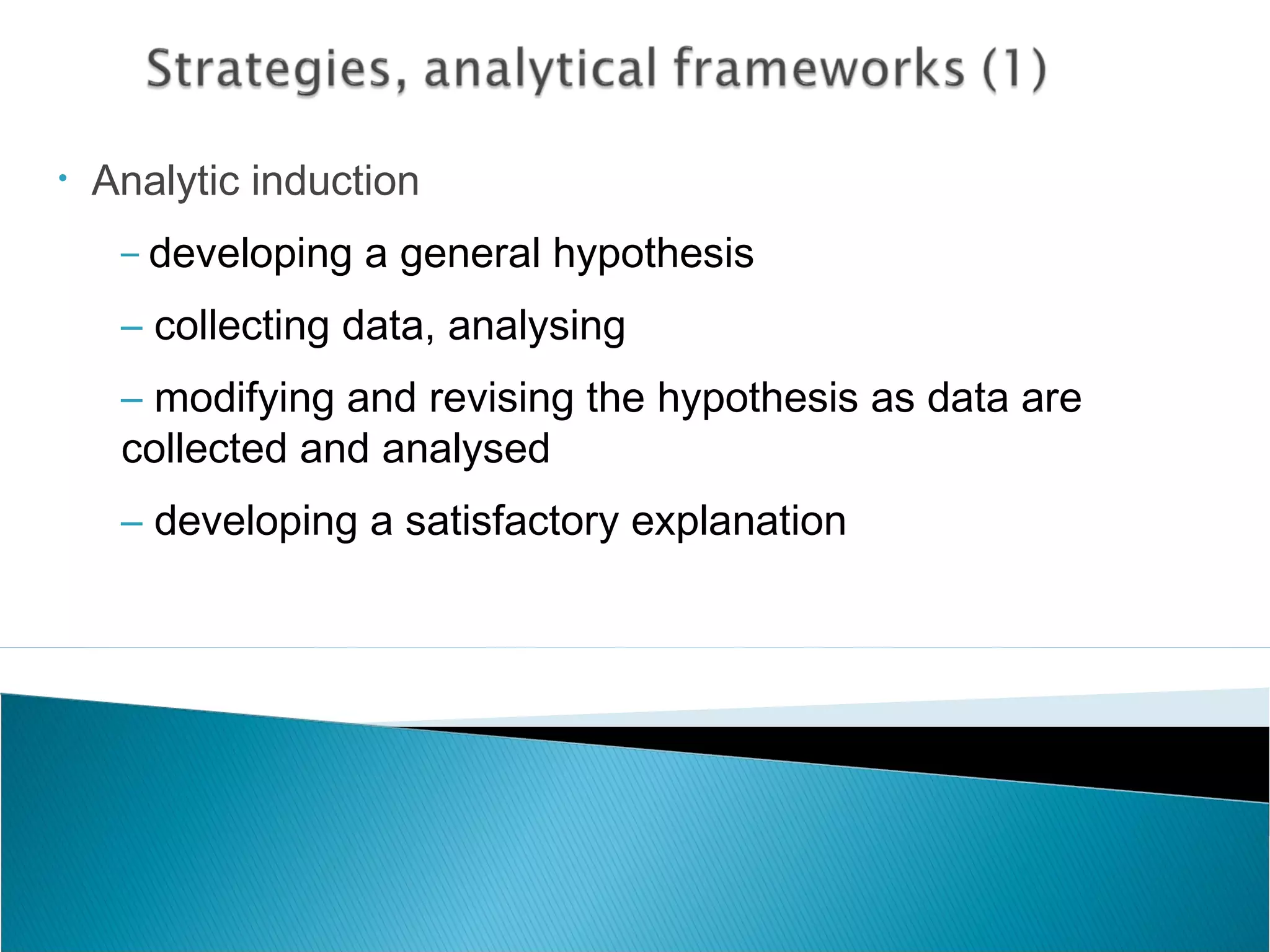 • Analytic induction
– developing a general hypothesis
– collecting data, analysing
– modifying and revising the hypothesis as data are
collected and analysed
– developing a satisfactory explanation
 