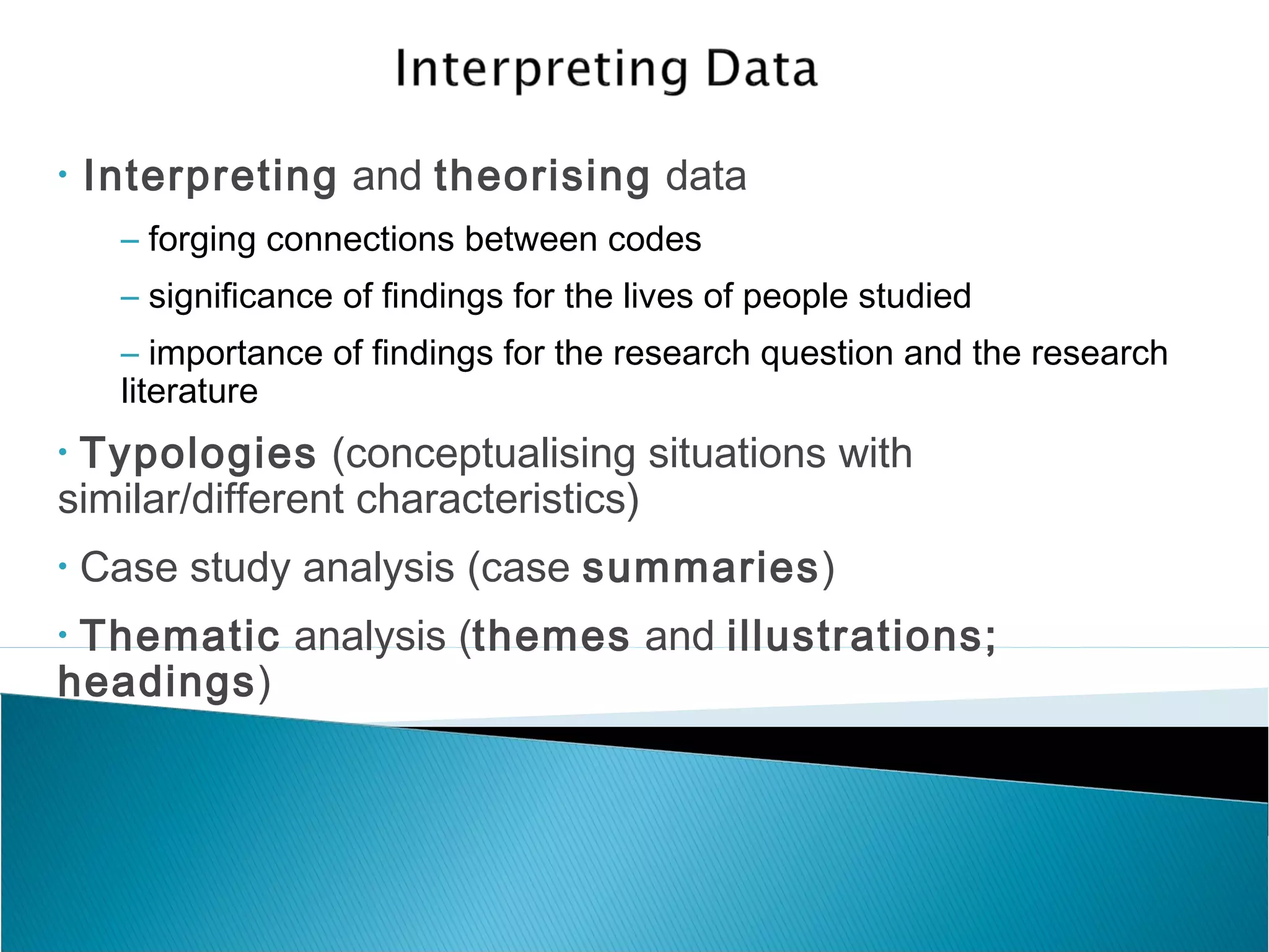 • Interpreting and theorising data
– forging connections between codes
– significance of findings for the lives of people studied
– importance of findings for the research question and the research
literature
• Typologies (conceptualising situations with
similar/different characteristics)
• Case study analysis (case summaries)
• Thematic analysis (themes and illustrations;
headings)
 