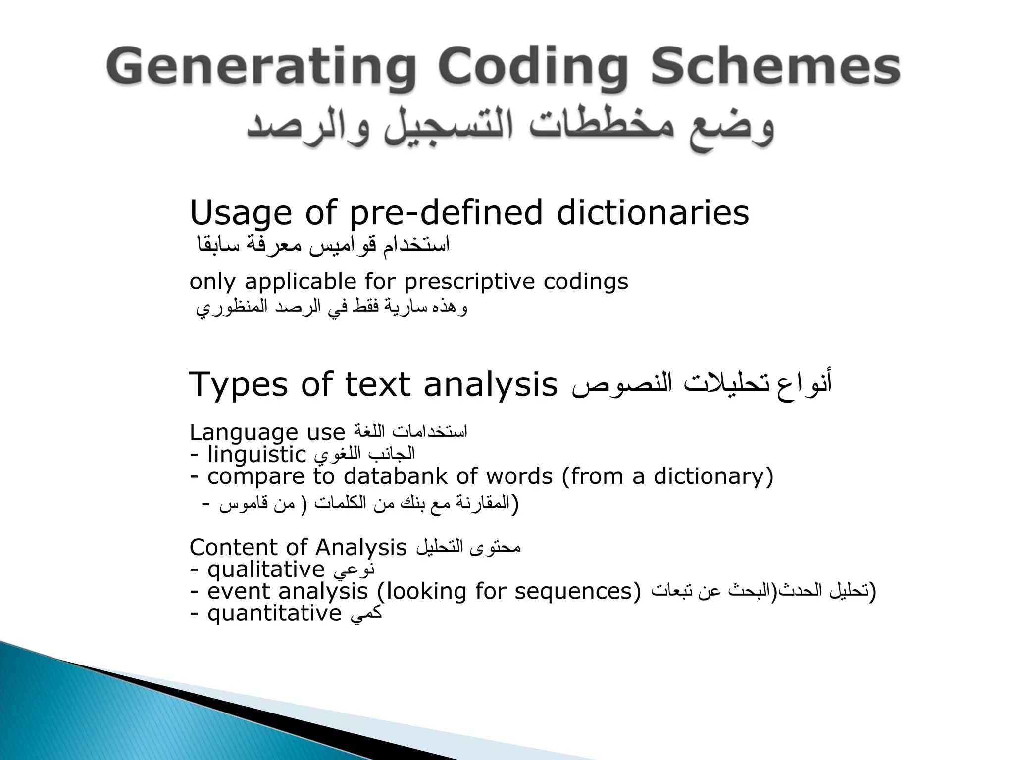  Usage of pre-defined dictionaries
 ‫سابقا‬ ‫معرفة‬ ‫قواميس‬ ‫استخدام‬
 only applicable for prescriptive codings
 ‫المنظوري‬ ‫الرصد‬ ‫في‬ ‫فقط‬ ‫سارية‬ ‫وهذه‬
 Types of text analysis ‫النصوص‬ ‫تحليل ت‬ ‫أنواع‬
Language use ‫اللغة‬ ‫استخداما ت‬
- linguistic ‫اللغوي‬ ‫الجانب‬
- compare to databank of words (from a dictionary)
- ‫قاموس‬ ‫من‬ ) ‫الكلما ت‬ ‫من‬ ‫بنك‬ ‫مع‬ ‫)المقارنة‬
Content of Analysis ‫التحليل‬ ‫محتوى‬
- qualitative ‫نوعي‬
- event analysis (looking for sequences) ‫تبعا ت‬ ‫عن‬ ‫الحدث)البحث‬ ‫)تحليل‬
- quantitative ‫كمي‬
 