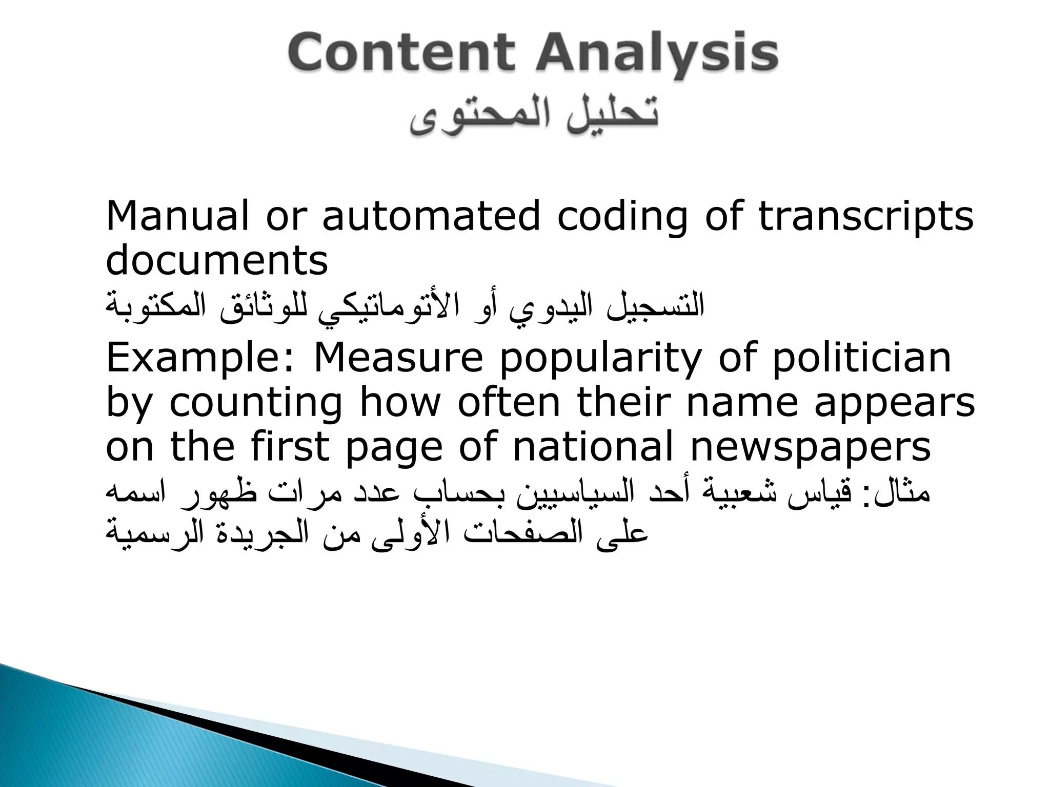  Manual or automated coding of transcripts
documents
 ‫المكتوبة‬ ‫للوثائق‬ ‫التوماتيكي‬ ‫أو‬ ‫اليدوي‬ ‫التسجيل‬
 Example: Measure popularity of politician
by counting how often their name appears
on the first page of national newspapers
 ‫اسمه‬ ‫ظهور‬ ‫مرا ت‬ ‫عدد‬ ‫بحساب‬ ‫السياسيين‬ ‫أحد‬ ‫شعبية‬ ‫قياس‬ :‫مثال‬
‫الرسمية‬ ‫الجريدة‬ ‫من‬ ‫الولى‬ ‫الصفحا ت‬ ‫على‬
 