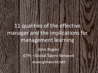 11 qualities of the effective 
manager and the implications for 
management learning 
John Rogers 
GTN – Global Talent Network 
www.gtnworld.net 
 