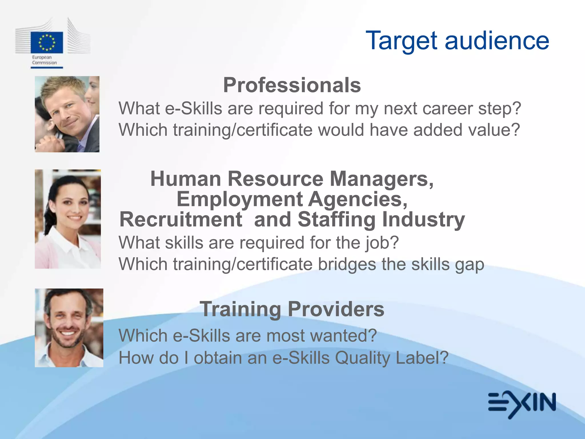 Target audience
             Professionals
What e-Skills are required for my next career step?
Which training/certificate would have added value?

  Human Resource Managers,
     Employment Agencies,
Recruitment and Staffing Industry
What skills are required for the job?
Which training/certificate bridges the skills gap

          Training Providers
Which e-Skills are most wanted?
How do I obtain an e-Skills Quality Label?
 