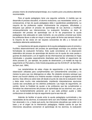 proceso mismo de enseñanza/aprendizaje, es a nuestro juicio una práctica altamente
recomendable.
Pero el ajuste pedagógico tiene una segunda vertiente. A medida que se
desarrolla el proceso educativo, el alumno evoluciona, sus necesidades varían y, en
consecuencia, el tipo de ayuda pedagógica debe ir ajustándose paralelamente. La
mayoría de los profesores captan intuitivamente los progresos, dificultades y
bloqueos que jalonan el proceso de aprendizaje de sus alumnos y modifican
consecuentemente sus intervenciones. La evaluación formativa, es decir, la
evaluación del proceso de aprendizaje con el fin de proporcionar la ayuda
pedagógica más adecuada en cada momento, es una práctica universal que todos
los profesores llevan a cabo en mayor o menor grado de forma casi siempre intuitiva,
la mayoría de las veces sin ser siquiera conscientes de ello y a menudo con
resultados altamente satisfactorios.
La importancia del ajuste progresivo de la ayuda pedagógica para el correcto y
fructífero desenvolvimiento del proceso de aprendizaje aconseja una práctica más
formalizada de evaluación formativa. Esto suele concretarse en la observación
sistemática del proceso de aprendizaje del alumno con la ayuda de unas pautas o
guiones de observación y en el registro de las informaciones así obtenidas en hojas
individuales o grupales especialmente diseñadas para facilitar el seguimiento de
dicho proceso (d., por ejemplo, las pautas de observación y el modelo de hoja de
seguimiento en Parvulario y Ciclo Inicial propuestos por los S.E.M.A.P. de Sant Boi y
de Sant Just, 1984).
Las características de estas «hojas de seguimiento» y de las pautas de
observación utilizadas para cumplimentarlas son suficientemente conocidas y no
merece la pena que nos detengamos en ellas. No obstante conviene subrayar que
tienen una función distinta a la «historia escolar» incluida en el registro personal del
alumno. Esta última es sobre todo útil desde el punto de vista de la evaluación inicial
y debe estar mucho más estandarizada, impidiendo interpretaciones equívocas
cuando sea consultada por los distintos profesores: Las hojas de seguimiento, en
cambio, tienen la finalidad de ayudar a los profesores que las cumplimentan a
formalizar las observaciones del proceso de aprendizaje de sus alumnos; son, pues,
de uso fundamentalmente personal, por lo que cada profesor puede y debe
confeccionar el modelo de hoja de seguimiento que le sea más útil.
Además de facilitar el ajuste entre la ayuda pedagógica suministrada y las
necesidades de los alumnos, la evaluación tiene aún otra finalidad: determinar si se
han alcanzado o no, y hasta qué punto, las intenciones educativas que están en la
base y en el origen de la intervención pedagógica. Habida cuenta de que las
intenciones educativas conciernen el aprendizaje de los alumnos, la evaluación

 