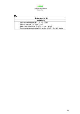 1000
Questões resolvidas de
Matemática
10
11.
Resposta: B
Resolução
Área total do terreno: 62 . 35 = 2 170m2
Área da piscina: 15 . 15 = 225m2
Área a ser cimentada: 2 170 – 225 = 1 945m2
Como cada saco cimenta 5m2
, então, 1 945 ÷ 5 = 389 sacos
 