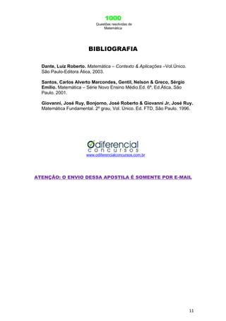 1000
Questões resolvidas de
Matemática
11
BIBLIOGRAFIA
Dante, Luiz Roberto. Matemática – Contexto & Aplicações –Vol.Único.
São Paulo-Editora Ática, 2003.
Santos, Carlos Alverto Marcondes, Gentil, Nelson & Greco, Sérgio
Emílio. Matemática – Série Novo Ensino Médio.Ed. 6ª, Ed.Ática, São
Paulo. 2001.
Giovanni, José Ruy, Bonjorno, José Roberto & Giovanni Jr, José Ruy.
Matemática Fundamental. 2º grau, Vol. Único. Ed. FTD, São Paulo. 1996.
www.odiferencialconcursos.com.br
ATENÇÃO: O ENVIO DESSA APOSTILA É SOMENTE POR E-MAIL
 