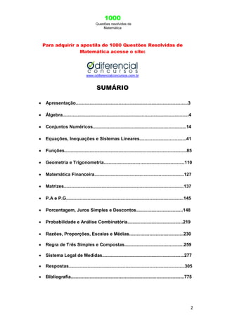 1000
Questões resolvidas de
Matemática
2
Para adquirir a apostila de 1000 Questões Resolvidas de
Matemática acesse o site:
www.odiferencialconcursos.com.br
SUMÁRIO
 Apresentação.........................................................................................3
 Álgebra....................................................................................................4
 Conjuntos Numéricos..........................................................................14
 Equações, Inequações e Sistemas Lineares.....................................41
 Funções.................................................................................................85
 Geometria e Trigonometria................................................................110
 Matemática Financeira.......................................................................127
 Matrizes...............................................................................................137
 P.A e P.G.............................................................................................145
 Porcentagem, Juros Simples e Descontos.....................................148
 Probabilidade e Análise Combinatória............................................219
 Razões, Proporções, Escalas e Médias...........................................230
 Regra de Três Simples e Compostas...............................................259
 Sistema Legal de Medidas.................................................................277
 Respostas............................................................................................305
 Bibliografia..........................................................................................775
 