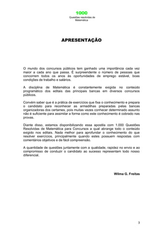 1000
Questões resolvidas de
Matemática
3
APRESENTAÇÃO
O mundo dos concursos públicos tem ganhado uma importância cada vez
maior a cada ano que passa. É surpreendente o número de pessoas que
concorrem todos os anos às oportunidades de emprego estável, boas
condições de trabalho e salários.
A disciplina de Matemática é constantemente exigida no conteúdo
programático dos editais das principais bancas em diversos concursos
públicos.
Convém saber que é a prática de exercícios que fixa o conhecimento e prepara
o candidato para reconhecer as armadilhas preparadas pelas bancas
organizadoras dos certames, pois muitas vezes conhecer determinado assunto
não é suficiente para assimilar a forma como este conhecimento é cobrado nas
provas.
Diante disso, estamos disponibilizando essa apostila com 1.000 Questões
Resolvidas de Matemática para Concursos a qual abrange todo o conteúdo
exigido nos editais. Nada melhor para aprofundar o conhecimento do que
resolver exercícios, principalmente quando estes possuem respostas com
comentários objetivos e de fácil compreensão.
A quantidade de questões juntamente com a qualidade, rapidez no envio e ao
compromisso de conduzir o candidato ao sucesso representam todo nosso
diferencial.
Wilma G. Freitas
 