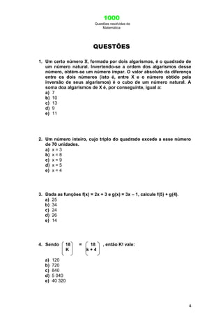 1000
Questões resolvidas de
Matemática
4
QUESTÕES
1. Um certo número X, formado por dois algarismos, é o quadrado de
um número natural. Invertendo-se a ordem dos algarismos desse
número, obtém-se um número ímpar. O valor absoluto da diferença
entre os dois números (isto é, entre X e o número obtido pela
inversão de seus algarismos) é o cubo de um número natural. A
soma doa algarismos de X é, por conseguinte, igual a:
a) 7
b) 10
c) 13
d) 9
e) 11
2. Um número inteiro, cujo triplo do quadrado excede a esse número
de 70 unidades.
a) x = 3
b) x = 8
c) x = 9
d) x = 5
e) x = 4
3. Dada as funções f(x) = 2x + 3 e g(x) = 3x – 1, calcule f(5) + g(4).
a) 25
b) 34
c) 24
d) 26
e) 14
4. Sendo 18 = 18 , então K! vale:
K k + 4
a) 120
b) 720
c) 840
d) 5 040
e) 40 320
 