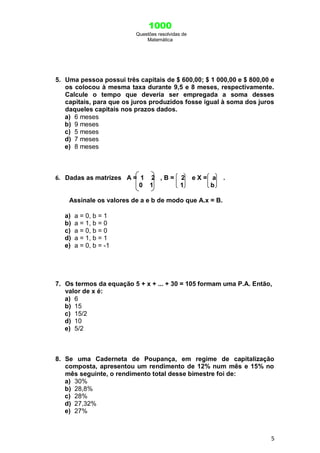 1000
Questões resolvidas de
Matemática
5
5. Uma pessoa possui três capitais de $ 600,00; $ 1 000,00 e $ 800,00 e
os colocou à mesma taxa durante 9,5 e 8 meses, respectivamente.
Calcule o tempo que deveria ser empregada a soma desses
capitais, para que os juros produzidos fosse igual à soma dos juros
daqueles capitais nos prazos dados.
a) 6 meses
b) 9 meses
c) 5 meses
d) 7 meses
e) 8 meses
6. Dadas as matrizes A = 1 2 , B = 2 e X = a .
0 1 1 b
Assinale os valores de a e b de modo que A.x = B.
a) a = 0, b = 1
b) a = 1, b = 0
c) a = 0, b = 0
d) a = 1, b = 1
e) a = 0, b = -1
7. Os termos da equação 5 + x + ... + 30 = 105 formam uma P.A. Então,
valor de x é:
a) 6
b) 15
c) 15/2
d) 10
e) 5/2
8. Se uma Caderneta de Poupança, em regime de capitalização
composta, apresentou um rendimento de 12% num mês e 15% no
mês seguinte, o rendimento total desse bimestre foi de:
a) 30%
b) 28,8%
c) 28%
d) 27,32%
e) 27%
 