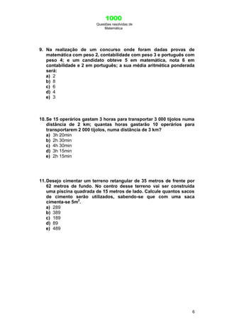 1000
Questões resolvidas de
Matemática
6
9. Na realização de um concurso onde foram dadas provas de
matemática com peso 2, contabilidade com peso 3 e português com
peso 4; e um candidato obteve 5 em matemática, nota 6 em
contabilidade e 2 em português; a sua média aritmética ponderada
será:
a) 2
b) 8
c) 6
d) 4
e) 3
10.Se 15 operários gastam 3 horas para transportar 3 000 tijolos numa
distância de 2 km; quantas horas gastarão 10 operários para
transportarem 2 000 tijolos, numa distância de 3 km?
a) 3h 20min
b) 2h 30min
c) 4h 30min
d) 3h 15min
e) 2h 15min
11.Desejo cimentar um terreno retangular de 35 metros de frente por
62 metros de fundo. No centro desse terreno vai ser construída
uma piscina quadrada de 15 metros de lado. Calcule quantos sacos
de cimento serão utilizados, sabendo-se que com uma saca
cimenta-se 5m2
.
a) 289
b) 389
c) 189
d) 89
e) 489
 
