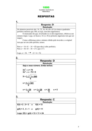 1000
Questões resolvidas de
Matemática
7
RESPOSTAS
1.
Resposta: D
Resolução
Os números possíveis são: 16, 25, 36, 49, 64 e 81 (os únicos quadrados
perfeitos menores que 100, ou seja, com dois algarismos).
O enunciado diz que, invertendo-se os dois algarismos, obtém-se um
número ímpar. Logo, só ficam o 16 e o 36 (o primeiro algarismo tem que ser
impar).
Como a diferença entre o número obtido pela inversão e o original
tem que ser um cubo perfeito, temos:
Para x = 16: 61 – 16 = 45 (que não é cubo perfeito);
Para x = 36: 63 – 36 = 27 ( que é 33
)
Logo, x = 36 (3 + 6 = 9)
2.
Resposta: D
Resolução
Seja x esse número. Então temos:
3x2
– x = 70
3x2
– x – 70 = 0
X = 1  1 + 840
6
x = 1  841
6
x = 1  29 x = 1 + 29 x = 30 x = 5
6 6 6
3.
Resposta: C
Resolução
f(5) = 2 . 5 + 3  f(5) = 13
g(4) = 3 . 4 – 1  g(4) = 11
Logo, f(5) + g(4) = 13 + 11 = 24
 