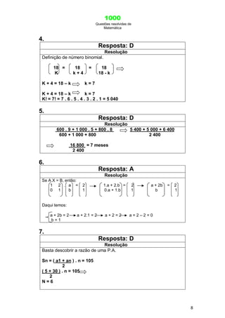 1000
Questões resolvidas de
Matemática
8
4.
Resposta: D
Resolução
Definição de número binomial.
18 = 18 = 18
K k + 4 18 - k
K + 4 = 18 – k k = 7
K + 4 = 18 – k k = 7
K! = 7! = 7 . 6 . 5 . 4 . 3 . 2 . 1 = 5 040
5.
Resposta: D
Resolução
600 . 9 + 1 000 . 5 + 800 . 8 5 400 + 5 000 + 6 400
600 + 1 000 + 800 2 400
16 800 = 7 meses
2 400
6.
Resposta: A
Resolução
Se A.X = B, então:
1 2 . a = 2 1.a + 2.b = 2 a + 2b = 2
0 1 b 1 0.a + 1.b 1 b 1
Daqui temos:
a + 2b = 2 a + 2.1 = 2 a + 2 = 2 a = 2 – 2 = 0
b = 1
7.
Resposta: D
Resolução
Basta descobrir a razão de uma P.A.
Sn = ( a1 + an ) . n = 105
2
( 5 + 30 ) . n = 105
2
N = 6
 