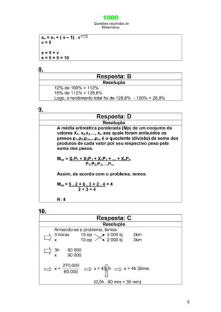 1000
Questões resolvidas de
Matemática
9
an = a1 + ( n – 1) . v
v = 5
x = 5 + v
x = 5 + 5 = 10
8.
Resposta: B
Resolução
12% de 100% = 112%
15% de 112% = 128,8%
Logo, o rendimento total foi de 128,8% - 100% = 28,8%
9.
Resposta: D
Resolução
A média aritmética ponderada (Mp) de um conjunto de
valores X1, x2,x3 ..., xn aos quais foram atribuídos os
presos p1,p2,p3,...,pn, é o quociente (divisão) da soma dos
produtos de cada valor por seu respectivo peso pela
soma dos pesos.
Map = X1P1 + X2P2 + X3P3 + ... + XnPn
P1,P2,P3,...,Pn,
Assim, de acordo com o problema, temos:
Map = 5 . 2 + 6 . 3 + 2 . 4 = 4
2 + 3 + 4
R: 4
10.
Resposta: C
Resolução
Armando-se o problema, temos:
3 horas 15 op 3 000 tij 2km
x 10 op 2 000 tij 3km
3h 60 000
x 90 000
x =
60.000
270.000
x = 4,5 h x = 4h 30min
(0,5h . 60 min = 30 min)
 