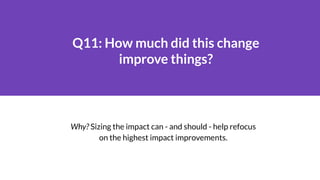 Q11: How much did this change
improve things?
Why? Sizing the impact can - and should - help refocus
on the highest impact...