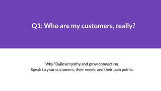 Q1: Who are my customers, really?
Why? Build empathy and grow connection.
Speak to your customers, their needs, and their ...
