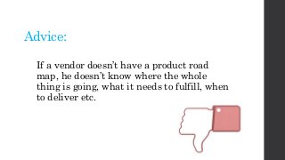 Advice:
If a vendor doesn’t have a product road
map, he doesn’t know where the whole
thing is going, what it needs to fulfill, when
to deliver etc.
 