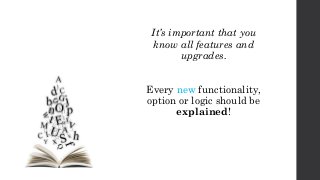 It’s important that you
know all features and
upgrades.
Every new functionality,
option or logic should be
explained!
 