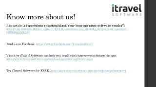 Know more about us!
Blog article „11 questions you should ask your tour operator software vendor”:
http://blog.itravelsoftware.com/2014/04/11-questions-you-should-ask-your-tour-operator-
software-vendor/
Find us on Facebook: https://www.facebook.com/itravelsoftware
Visit how iTravel Software can help you implement your travel software change:
http://www.itravelsoftware.com/en/tour-operator-software.aspx
Try iTravel Software for FREE: http://www.itravelsoftware.com/en/order.aspx?naruci=1
 
