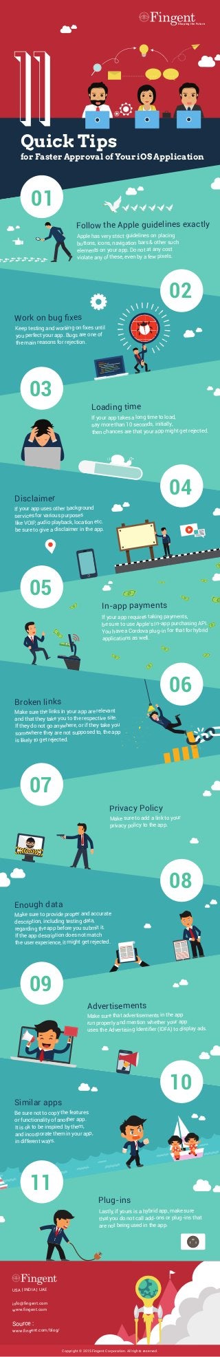 Quick Tips
for Faster Approval of Your iOS Application
11
01
02
03
05
06
04
Follow the Apple guidelines exactly
Work on bug ﬁxes
Loading time
Disclaimer
In-app payments
Broken links
Apple has very strict guidelines on placing
buttons, icons, navigation bars & other such
elements on your app. Do not at any cost
violate any of these, even by a few pixels.
If your app takes a long time to load,
say more than 10 seconds, initially,
then chances are that your app might get rejected.
If your app uses other background
services for various purposes
like VOIP, audio playback, location etc.
be sure to give a disclaimer in the app.
Privacy Policy
Make sure to add a link to your
privacy policy to the app.
Make sure the links in your app are relevant
and that they take you to the respective site.
If they do not go anywhere, or if they take you
somewhere they are not supposed to, the app
is likely to get rejected.
Keep testing and working on ﬁxes until
you perfect your app. Bugs are one of
the main reasons for rejection.
08
07
Enough data
Make sure to provide proper and accurate
description, including testing data,
regarding the app before you submit it.
If the app description does not match
the user experience, it might get rejected.
Similar apps
Be sure not to copy the features
or functionality of another app.
It is ok to be inspired by them,
and incorporate them in your app,
in different ways.
11
09
Advertisements
Make sure that advertisements in the app
run properly and mention whether your app
uses the Advertising Identiﬁer (IDFA) to display ads.
Plug-ins
Lastly, if yours is a hybrid app, make sure
that you do not call add-ons or plug-ins that
are not being used in the app.
USA | INDIA | UAE
10
Shaping the Future
If your app requires taking payments,
be sure to use Apple’s In-app purchasing API.
You have a Cordova plug-in for that for hybrid
applications as well.
Source :
www.ﬁngent.com/blog/
www.ﬁngent.com
info@ﬁngent.com
Copyright © 2015 Fingent Corporation. All rights reserved.
 