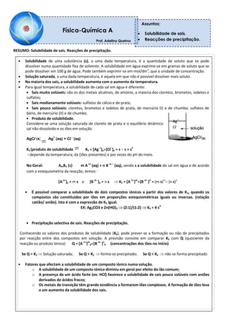RESUMO: Solubilidade de sais. Reacções de precipitação.
Solubilidade de uma substância (s), a uma dada temperatura, é a quantidade de soluto que se pode
dissolver numa quantidade fixa de solvente. A solubilidade em água exprime-se em gramas de soluto que se
pode dissolver em 100 g de água. Pode também exprimir-se em mol/dm3
, que a unidade de concentração.
Solução saturada, a uma dada temperatura, é aquela em que não é possível dissolver mais soluto.
Na maioria dos sais, a solubilidade aumenta com o aumento da temperatura.
Para igual temperatura, a solubilidade de cada sal em água é diferente:
Sais muito solúveis: são os dos metais alcalinos, de amónio, a maioria dos cloretos, brometos, iodetos e
sulfatos;
Sais medianamente solúveis: sulfatos de cálcio e de prata;
Sais pouco solúveis: cloretos, brometos e iodetos de prata, de mercúrio (I) e de chumbo; sulfatos de
bário, de mercúrio (II) e de chumbo.
Produto de solubilidade.
Considere-se uma solução saturada de cloreto de prata e o equilíbrio dinâmico que se estabelece entre o
sal não dissolvido e os iões em solução.
AgCl (s) Ag
+
(aq) + Cl
-
(aq)
KS (produto de solubilidade): KS = [Ag +
]e [Cl-
]e = s s = s2
- depende da temperatura; da [iões presentes] e por vezes do pH do meio.
No Geral: AmBn (s) m A n+
(aq) + n B m –
(aq), sendo s a solubilidade do sal em água e de acordo
com a estequiometria da reacção, temos:
[An+
]e = m s e [B m -
]e = n s KS = [A n+
]m
[B m -
]n
= (m s)m
(n s)n
É possível comparar a solubilidade de dois compostos iónicos a partir dos valores de KS, quando os
compostos são constituídos por iões em proporções estequiométricas iguais ou inversas. (relação
catião/ anião). Isto é com a expressão de KS igual.
EX: Ag2CO3 e Zn(HO)2 (2:1)/(1:2) KS = 4 s3
Precipitação selectiva de sais. Reacções de precipitação.
Conhecendo os valores dos produtos de solubilidade (KS), pode prever-se a formação ou não de precipitados
por reacção entre dos compostos em solução. A previsão consiste em comparar KS com Q (quociente da
reacção ou produto iónico) Q = [A n+
]m
0 [B m -
]n
0 (concentrações dos iões no início)
Se Q = KS Solução saturada; Se Q > KS forma-se precipitado; Se Q < KS não se forma precipitado
Fatores que afectam a solubilidade de um composto iónico numa solução.
o A solubilidade de um composto iónico diminiu em geral por efeito do ião comum;
o A presença de um ácido forte (ex: HCl) favorece a solubilidade de sais pouco solúveis com aniões
derivados de ácidos fracos;
o Os metais de transição têm grande tendência a formarem iões complexos. A formação de iões leva
a um aumento da solubilidade dos sais.
Física-Química A
Prof. Adelino Queiroz
Professor: Adelino Queiroz
Assuntos:
Solubilidade de sais.
Reacções de precipitação.
Ag+
Cl -
 