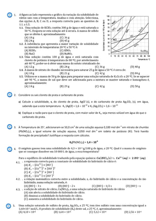 1.
2. Considere os sais cloreto de prata e carbonato de prata.
a) Calcule a solubilidade, s, do cloreto de prata, AgCl (s), e do carbonato de prata Ag2CO3 (s), em água,
sabendo que a esta temperatura: KS (AgCl) = 1,6 10-10
e KS (Ag2CO3) = 1,6 10-10
b) Explique a razão para que o cloreto de prata, com maior valor de KS, seja menos solúvel em água do que o
carbonato de prata.
3. À Temperatura de 25º, adicionaram-se 50,0 cm3
de uma solução aquosa 0,100 mol dm-3
em nitrato de chumbo
(Pb(NO3)2), a igual volume de solução aquosa, 0,050 mol dm-3
em iodeto de potássio (KI). Terá havido
formação de precipitado? Justifique a resposta com cálculos.
KS(Pb(NO3)2) = 1,4 10-8
4. kk
5.
4.1.
4.2.
4.3.
 