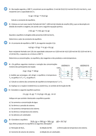1 – Na reação seguinte, a 500 ºC, encontram-se em equilíbrio: 2 mol de CH2O; 0,5 mol de CO e 0,5 mol de H2, num
recipiente com a capacidade de 2 L.
H2 (g) + CO (g) CH2O (g)
Calcule a constante de equilíbrio.
2 – Colocou-se num vaso reactor fechado de 8 dm3
, 3,00 mol de trióxido de enxofre (SO3), que se decompôs em
dióxido de enxofre e oxigénio, de acordo com a seguinte equação química.
2 SO3 (g) 2 SO2 (g) + O2 (g)
Quando o equilíbrio é atingido estão presentes 0,58 mol de O2.
Determine o valor da constante de equilíbrio.
3 – A constante de equilíbrio a 500 ºC, da seguinte reacção é 5,6.
H2O (g) + CO (g) H2 (g) + CO2 (g)
Num recipiente fechado com 2,0L de capacidade colocaram-se: 0,20 mol de H2O; 0,20 mol de CO; 0,10 mol de H2
e 0,10 de CO2, e aqueceu-se a mistura a 500 ºC.
Determine as concentrações, no equilíbrio, dos reagentes e dos produtos a esta temperatura.
4 – Os gráficos seguintes mostram a variação das concentrações
molares dos participantes da reação:
A (g) + B (g) AB (g)
à medida que prossegue, até atingir o equilíbrio à temperatura
T1, no gráfico I e T2 > T1, no gráfico II.
a) Calcule os valores das constantes de equilíbrio às temperaturas T1 e T2.
b) Explique se a reação é endotérmica ou exotérmica, no sentido da formação de AB.
5 – Considere o seguinte equilíbrio químico:
2 H2 (g) + O2 (g) 2 H2O (g) + CO2 (g); H <0
Indique em que sentido é deslocado o equilíbrio quando:
a) Se aumenta a concentração de água.
b) Se diminui a pressão do sistema.
c) Se aumenta a temperatura do sistema.
d) Se diminui a temperatura do sistema.
e) Se adiciona um catalisador.
6 – Considere o equilíbrio
Que efeito produzem no equilíbrio as seguintes alterações?
a) Remoção de N2O3. b) Adição de NO. c) Diminuição da temperatura do sistema.
d) Aumento do volume do sistema. e) Adição de um catalisador.
 