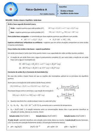 RESUMO: Ácidos e bases e Equilíbrio ácido-base
Física-Química A
Prof. Adelino Queiroz
Professor: Adelino Queiroz
Assuntos:
Ácidos e Bases
Equilíbrio ácido-base
Ácido e base segundo Bronsted-Lowry:
Ácido – espécie química que cede protões (H+
).
Base – espécie química que aceita protões (H+
).
Pares ácido-base conjugados – é constituído por duas espécies químicas que diferem num protão.
Espécies anfotéricas/ anfipróticas ou anfóteros – espécies que em certas situações comportam-se como ácidos
e noutras como bases.
Força relativa dos ácidos e das bases – aspecto qualitativo
Um ácido (uma base) é tanto mais forte quanto maior a sua capacidade de ceder protões (aceitar protões).
A reação de um ácido forte com a água é praticamente completa (1), por outro lado a reação de um ácido
fraco com a água é incompleta (2):
(1)
(2)
Constante de acidez (Ka) e Constante de basicidade (Kb)
No caso dos ácidos e bases fracos em que as reações são incompletas aplicam-se os princípios do equilíbrio
químico.
Assim para a ionização do ácido acético (ácido fraco), temos:
Para bases braças como o amoníaco, cuja reação de ionização é:
Quanto mais forte for o ácido (a base) maior é o valor de Ka (Kb)
Ka Kb = KW (KW = 1,0 10 -14
, a 25 ºC). KW aumenta com o aumento da temperatura.
KW = [H3O+
] [HO -
]. A relação existente entre as concentrações destes iões é que permite classificar as
soluções em ácidas, básicas ou neutras. Assim:
Solução ácida: [H3O+
]>[HO -
] Solução básica: [H3O+
]<[HO -
] Solução neutra: [H3O+
]=[HO -
]
O valor do pH – permite classificar uma solução como ácida, básica ou neutra. A escala de pH (escala Sorensen,
a 25 ºC) vai de zero (solução fortemente ácida) a 14 (solução fortemente básica).
pH= - log [H3O+
] [H3O+
]= 10 - pH
pH + pOH = 14 pOH = - log [OH -
]
 