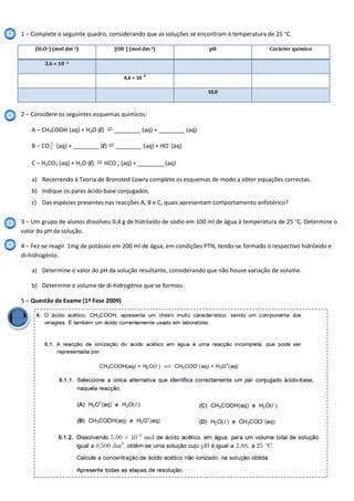 1 – Complete o seguinte quadro, considerando que as soluções se encontram à temperatura de 25 ºC.
[H3O+] (mol dm-3) [OH-] (mol dm-3) pH Carácter químico
3,6 10 -3
4,6 10
-4
10,0
2 – Considere os seguintes esquemas químicos:
A – CH3COOH (aq) + H2O (l) ________ (aq) + ________ (aq)
B – CO 2
3 (aq) + ________ (l) ________ (aq) + HO-
(aq)
C – H2CO3 (aq) + H2O (l) HCO 3 (aq) + ________ (aq)
a) Recorrendo à Teoria de Bronsted-Lowry complete os esquemas de modo a obter equações correctas.
b) Indique os pares ácido-base conjugados.
c) Das espécies presentes nas reacções A, B e C, quais apresentam comportamento anfotérico?
3 – Um grupo de alunos dissolveu 0,4 g de hidróxido de sódio em 100 ml de água à temperatura de 25 ºC. Determine o
valor do pH da solução.
4 – Fez-se reagir 1mg de potássio em 200 ml de água, em condições PTN, tendo-se formado o respectivo hidróxido e
di-hidrogénio.
a) Determine o valor do pH da solução resultante, considerando que não houve variação de volume.
b) Determine o volume de di-hidrogénio que se formou.
5 – Questão de Exame (1ª Fase 2009)
 