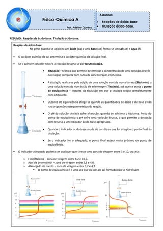 RESUMO: Reações de ácido-base. Titulação ácido-base.
Reações de ácido-base:
No geral quando se adiciona um ácido (aq) a uma base (aq) forma-se um sal (aq) e água (l).
O carácter químico do sal determina o carácter químico da solução final.
Se o sal tiver carácter neutro a reacção designa-se por Neutralização.
Titulação – técnica que permite determinar a concentração de uma solução através
da reacção completa com outra de concentração conhecida.
A titulação realiza-se pela adição de uma solução contida numa bureta (Titulante), a
uma solução contida num balão de erlenmeyer (Titulado), até que se atinja o ponto
de equivalência – instante da titulação em que o titulado reagiu completamente
com o titulante.
O ponto de equivalência atinge-se quando as quantidades de ácido e de base estão
nas proporções estequiométricas da reação.
O pH da solução titulada sofre alteração, quando se adiciona o titulante. Perto do
ponto de equivalência o pH sofre uma variação brusca, o que permite a detecção
com recurso a um indicador ácido-base apropriado.
Quando o indicador ácido-base muda de cor diz-se que foi atingido o ponto final da
titulação.
Se o indicador for o adequado, o ponto final estará muito próximo do ponto de
equivalência.
O indicador adequado poderia ser qualquer que tivesse uma zona de viragem entre 3 e 10, ou seja:
o Fenolftaleína – zona de viragem entre 8,2 e 10,0.
o Azul de bromotimol – zona de viragem entre 2,8 e 4,6.
o Alaranjado de metilo – zona de viragem entre 3,2 e 4,2.
 O ponto de equivalência é 7 uma vez que os iões do sal formado não se hidrolisam
Física-Química A
Prof. Adelino Queiroz
Professor: Adelino Queiroz
Assuntos:
Reações de ácido-base
Titulação ácido-base.
 