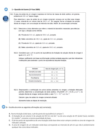1 – Questão de Exame (1ª Fase 2009)
2 – Escolha de entre as seguintes afirmações a(s) correcta(s).
A. Numa titulação ácido-base, o pH do ponto de equivalência é sempre 7.
B. A titulação de um volume V de solução de HCl 0,1 mol dm-3
ou de uma solução de HF (ácido fraco), também
0,1 moldm-3
, consome a mesma quantidade de base.
C. O pH do ponto de equivalência de uma titulação ácido-base deve estar sempre contido na zona de viragem do
indicador utilizado.
D. A zona de viragem de um indicador ácido-base corresponde ao intervalo de pH em que não é predominante
qualquer das cores desse indicador.
 