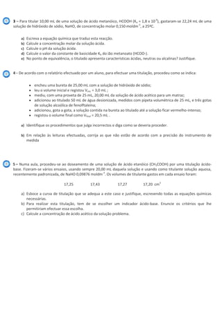 3 – Para titular 10,00 mL de uma solução de ácido metanóico, HCOOH (Ka = 1,8 x 10-4
), gastaram-se 22,24 mL de uma
solução de hidróxido de sódio, NaHO, de concentração molar 0,150 moldm-3
, a 25ºC.
a) Escreva a equação química que traduz esta reacção.
b) Calcule a concentração molar da solução ácida.
c) Calcule o pH da solução ácida.
d) Calcule o valor da constante de basicidade Kb do ião metanoato (HCOO-).
e) No ponto de equivalência, o titulado apresenta características ácidas, neutras ou alcalinas? Justifique.
4– De acordo com o relatório efectuado por um aluno, para efectuar uma titulação, procedeu como se indica:
encheu uma bureta de 25,00 mL com a solução de hidróxido de sódio;
leu o volume inicial e registou Vinic = 3,0 mL ;
mediu, com uma proveta de 25 mL, 20,00 mL da solução de ácido acético para um matraz;
adicionou ao titulado 50 mL de água desionizada, medidos com pipeta volumétrica de 25 mL, e três gotas
de solução alcoólica de fenolftaleína;
adicionou, gota a gota, a solução contida na bureta ao titulado até a solução ficar vermelho-intenso;
registou o volume final como Vfinal = 20,5 mL .
a) Identifique os procedimentos que julga incorrectos e diga como se deveria proceder.
b) Em relação às leituras efectuadas, corrija as que não estão de acordo com a precisão do instrumento de
medida
5 – Numa aula, procedeu-se ao doseamento de uma solução de ácido etanóico (CH3COOH) por uma titulação ácido-
base. Fizeram-se vários ensaios, usando sempre 20,00 mL daquela solução e usando como titulante solução aquosa,
recentemente padronizada, de NaHO 0,09876 moldm-3
. Os volumes de titulante gastos em cada ensaio foram:
17,25 17,43 17,27 17,20 cm3
a) Esboce a curva de titulação que se adequa a este caso e justifique, escrevendo todas as equações químicas
necessárias.
b) Para realizar esta titulação, tem de se escolher um indicador ácido-base. Enuncie os critérios que lhe
permitiriam efectuar essa escolha.
c) Calcule a concentração de ácido acético da solução problema.
 