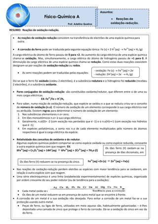 RESUMO: Reações de oxidação-redução.
As reações de oxidação-redução consistem na transferência de electrões de uma espécie química para
outra.
A corrosão do ferro pode ser traduzida pela seguinte equação iónica: Fe (s) + 2 H
+
(aq) Fe2+
(aq) + H2 (g)
A carga eléctrica do átomo de ferro passou de 0 para +2. Ao aumento da carga eléctrica de uma espécie química
chama-se oxidação. Mas, simultaneamente, a carga elétrica do átomo de hidrogénio passou de +1 para 0. Á
diminuição da carga eléctrica de uma espécie química chama-se redução. Como estas duas reacções coexistem
designam-se por reações de oxidação-redução ou redox.
As semi-reacções podem ser traduzidas pelas equações:
Diz-se que o ferro foi oxidado (cedeu 2 electrões), é a substância redutora e o hidrogénio foi reduzido (recebeu
2 electrões), é a substância oxidante.
Pares conjugados de oxidação-redução: são constituídos oxidante/redutor, que diferem entre si de uma ou
mais cargas eléctricas.
EX: Fe2+
/Fe e H+
/H2
Para saber, numa reação de oxidação-redução, que espécie se oxidou e a que se reduziu criou-se o conceito
de número de oxidação (n.o). O número de oxidação de um elemento corresponde à sua carga eléctrica real
ou atribuída. Existem regras para determinar o número de oxidação de um elemento:
1. Nas substâncias elementares n.o= zero;
2. Em iões monoatómicos n.o= à sua carga eléctrica;
3. Geralmente, n.o(O)= -2 (com exceção nos peróxidos que é -1) e o n.o(H)=+1 (com exceção nos hidretos
que é -1);
4. Em espécies poliatómicas, a soma nos n.o de cada elemento multiplicados pelo número de átomos
respectivos é igual à carga eléctrica da espécie.
Relatividade dos conceitos de oxidante e de redutor.
Algumas espécies químicas podem comportar-se como espécie oxidada ou como espécie reduzida, consoante
a outra espécie química com que reagem. EX:
6Fe2+
(aq) + Cr2O7
2-
(aq) + 14H+
(aq) 6Fe3+
(aq) + 2Cr3+
(aq) + 7H2o (l)
Fe2+
(aq) +Zn (s) Zn2+
(aq) + Fe(s)
Nas reações de oxidação-redução perdem eletrões as espécies com maior tendência para se oxidarem, em
relação à outra espécie com que reagem.
Uma série electroquímica é uma linha (estabelecida experimentalmente) de espécies químicas, organizada
por ordem crescente do seu poder redutor (ou de tendência para a oxidação).
Cada metal oxida-se em presença dos iões dos metais que se encontram atrás.
Os iões de um metal reduzem-se em presença de outro metal que se encontre à frente.
A corrosão de um metal é a sua oxidação não desejada. Para evitar a corrosão de um metal faz-se a sua
protecção usando outro metal.
Peças de ferro, ou ligas de ferro, utilizadas em meio aquoso são, habitualmente galvanizadas – é-lhes
depositada uma camada de zinco que protege o ferro da corrosão. Dá-se a oxidação do zinco em vez da
do ferro.
Física-Química A
Prof. Adelino Queiroz
Professor: Adelino Queiroz
Assuntos:
Reações de
oxidação-redução.
Os iões ferro (II) oxidam-se na
presença de iões dicromato, em
meio ácido.
Os iões ferro (II) reduzem-se na presença do zinco.
- oxidação: Fe (s) Fe2+
(aq) + 2e-
- redução: 2H+
(aq) + 2e-
H2 (g)
 