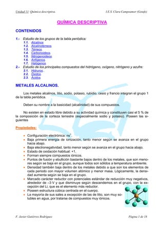 Unidad 11: Química descriptiva.                                  I.E.S. Clara Campoamor (Getafe)


                                  QUÍMICA DESCRIPTIVA
CONTENIDOS

1.-   Estudio de los grupos de la tabla periódica:
      1.1.   Alcalinos
      1.2.   Alcalinotérreos.
      1.3.   Térreos.
      1.4.   Carbonoideos.
      1.5.   Nitrogenoideos.
      1.6.   Anfígenos.
      1.7.   Halógenos.
2.-   Estudio de los principales compuestos del hidrógeno, oxígeno, nitrógeno y azufre:
      2.1. Hidruros..
      2.2. Óxidos.
      2.3. Ácidos.

METALES ALCALINOS.

      Los metales alcalinos, litio, sodio, potasio, rubidio, cesio y francio integran el grupo 1
de la tabla periódica.

      Deben su nombre a la basicidad (alcalinidad) de sus compuestos.

     No existen en estado libre debido a su actividad química y constituyen casi el 5 % de
la composición de la corteza terrestre (especialmente sodio y potasio). Poseen las si-
guientes

Propiedades:

      • Configuración electrónica: ns1.
      • Baja primera energía de ionización, tanto menor según se avanza en el grupo
        hacia abajo.
      • Baja electronegatividad, tanto menor según se avanza en el grupo hacia abajo.
      • Estado de oxidación habitual: +1.
      • Forman siempre compuestos iónicos.
      • Puntos de fusión y ebullición bastante bajos dentro de los metales, que son meno-
        res según se baja en el grupo, aunque todos son sólidos a temperatura ambiente.
      • Densidad también baja dentro de los metales debido a que son los elementos de
        cada periodo con mayor volumen atómico y menor masa. Lógicamente, la densi-
        dad aumenta según se baja en el grupo.
      • Marcado carácter reductor con potenciales estándar de reducción muy negativos,
        alrededor de –3 V y que disminuye según descendemos en el grupo, con la ex-
        cepción del Li, que es el elemento más reductor.
      • Poseen estructura cúbica centrada en el cuerpo.
      • La mayoría de sus sales a excepción de las de litio, son muy so-
        lubles en agua, por tratarse de compuestos muy iónicos.




F. Javier Gutiérrez Rodríguez                                                     Página 1 de 18
 