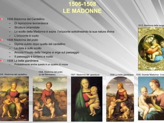 1506-1508
                                                            LE MADONNE
       1506 Madonna del Cardellino
        – Di ispirazione leonardesca
                                                                                                                           1513, Madonna della seggi
        – Struttura piramidale
        – Lo scollo della Madonna è sopra l’orizzonte sottolineando la sua natura divina
                                                                       sua
        – L’orizzonte è vuoto
       1506 Madonna del prato
        – Dipinta subito dopo quella del cardellino
        – La data è sullo scollo
        – Ancora il busto della Vergine si erge sul paesaggio
        – Il paesaggio è lontano e vuoto
       1508 La bella giardiniera
         –    Probabilmente anche questo è un quadro di nozze


                                  1506, Madonna del prato
506, Madonna del cardellino        (o del Belvedere)            1507, Madonna del granduca   1508 La bella giardiniera   1508, Grande Madonna Cow
 