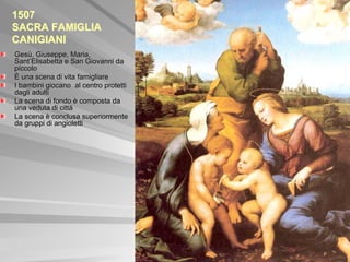 1507
SACRA FAMIGLIA
CANIGIANI
Gesù, Giuseppe, Maria,
Sant’Elisabetta e San Giovanni da
piccolo
È una scena di vita famigliare
I bambini giocano al centro protetti
dagli adulti
La scena di fondo è composta da
una veduta di città
La scena è conclusa superiormente
da gruppi di angioletti
 
