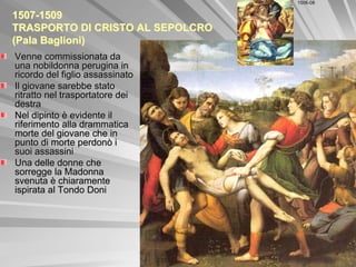 1506-08


1507-1509
TRASPORTO DI CRISTO AL SEPOLCRO
(Pala Baglioni)
Venne commissionata da
una nobildonna perugina in
ricordo del figlio assassinato
Il giovane sarebbe stato
ritratto nel trasportatore dei
destra
Nel dipinto è evidente il
riferimento alla drammatica
morte del giovane che in
punto di morte perdonò i
suoi assassini
Una delle donne che
sorregge la Madonna
svenuta è chiaramente
ispirata al Tondo Doni
 