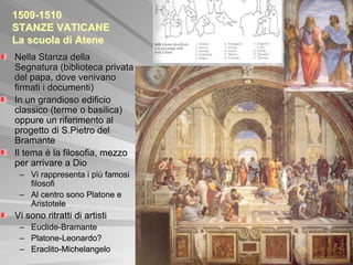 1509-1510
STANZE VATICANE
La scuola di Atene
Nella Stanza della
Segnatura (biblioteca privata
del papa, dove venivano
firmati i documenti)
In un grandioso edificio
classico (terme o basilica)
oppure un riferimento al
progetto di S.Pietro del
Bramante
Il tema è la filosofia, mezzo
per arrivare a Dio
 – Vi rappresenta i più famosi
   filosofi
 – Al centro sono Platone e
   Aristotele
Vi sono ritratti di artisti
 –   Euclide-Bramante
 –   Platone-Leonardo?
 –   Eraclito-Michelangelo
 